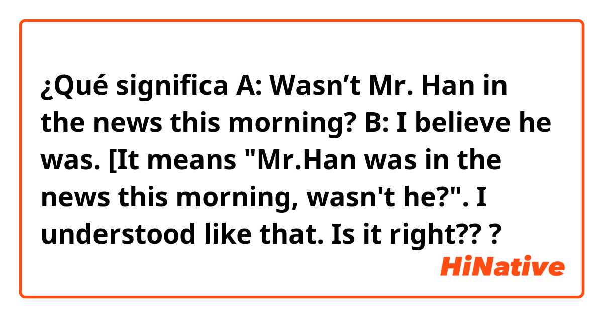 ¿Qué significa A: Wasn’t Mr. Han in the news this morning? B: I believe he was. [It means "Mr.Han was in the news this morning, wasn't he?". I understood like that. Is it right???