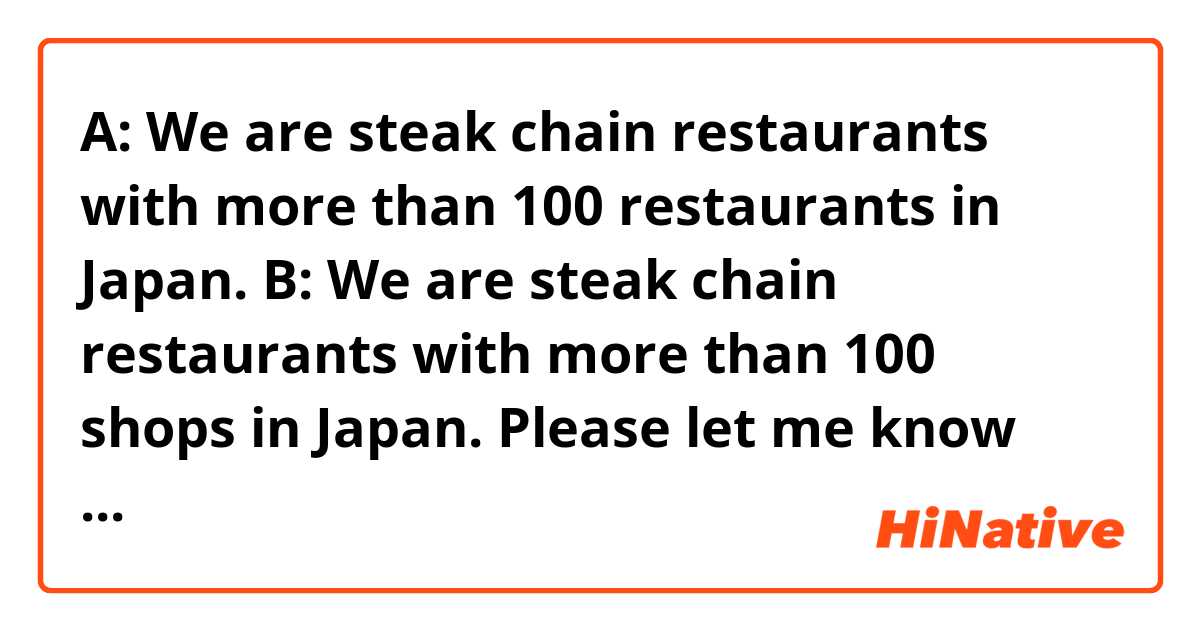 A: We are steak chain restaurants with more than 100 restaurants in Japan.
B: We are steak chain restaurants with more than 100 shops in Japan.

Please let me know which is better, A or B.