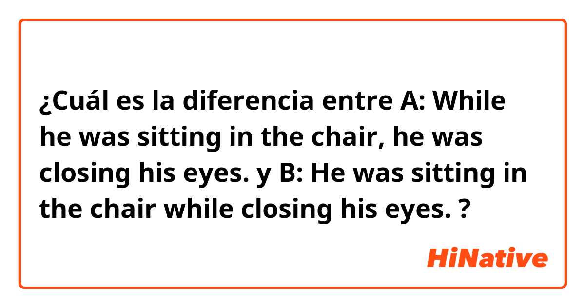 ¿Cuál es la diferencia entre A: While he was sitting in the chair, he was closing his eyes.  y B: He was sitting in the chair while closing his eyes.  ?
