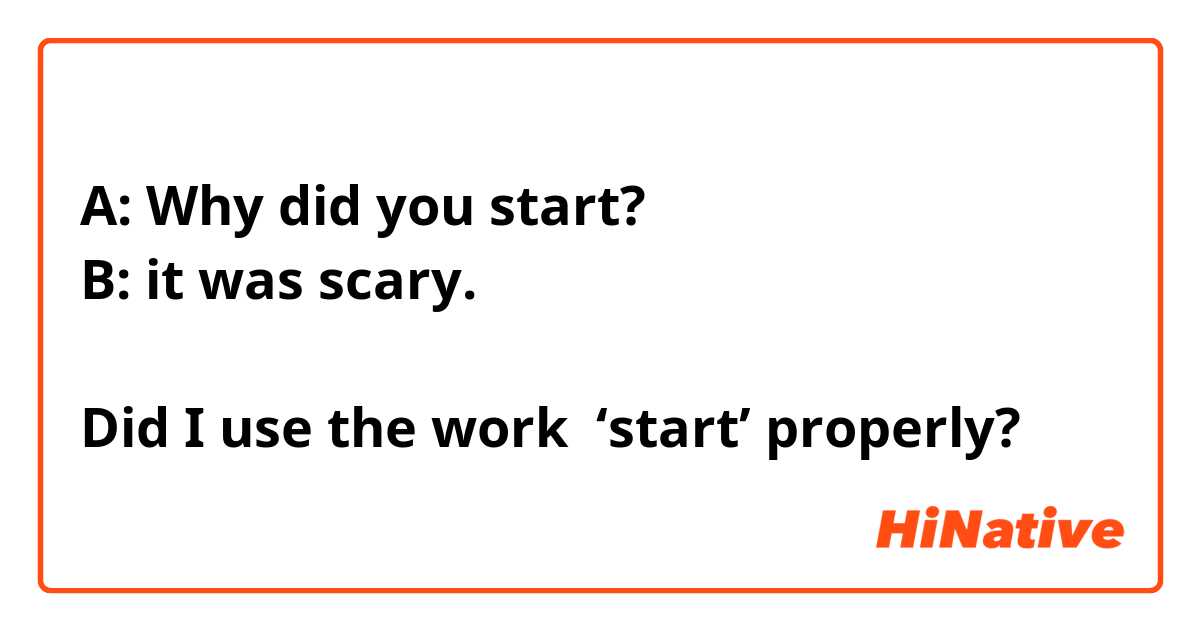 A: Why did you start?
B: it was scary. 

Did I use the work  ‘start’ properly?