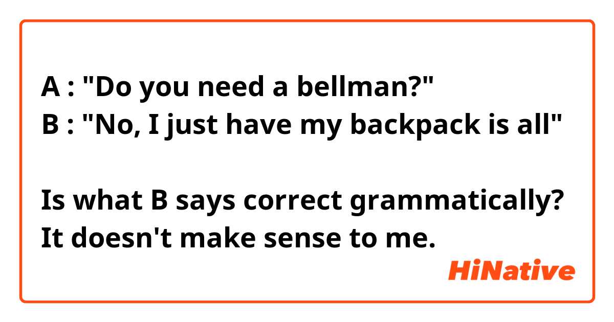 A : "Do you need a bellman?"
B : "No, I just have my backpack is all"

Is what B says correct grammatically?
It doesn't make sense to me.