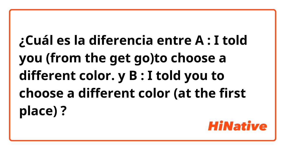 ¿Cuál es la diferencia entre A : I told you (from the get go)to choose a different color. y B : I told you to choose a different color (at the first place) ?