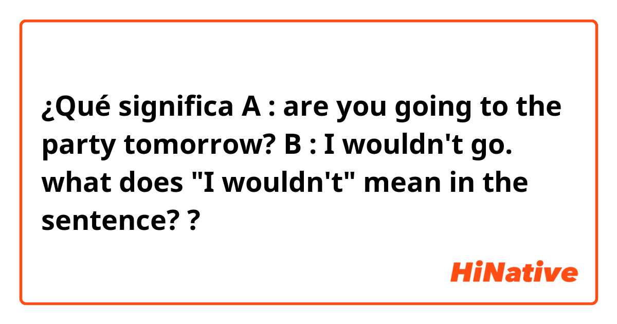 ¿Qué significa A : are you going to the party tomorrow?
B : I wouldn't go.
what does "I wouldn't" mean in the sentence?  ?