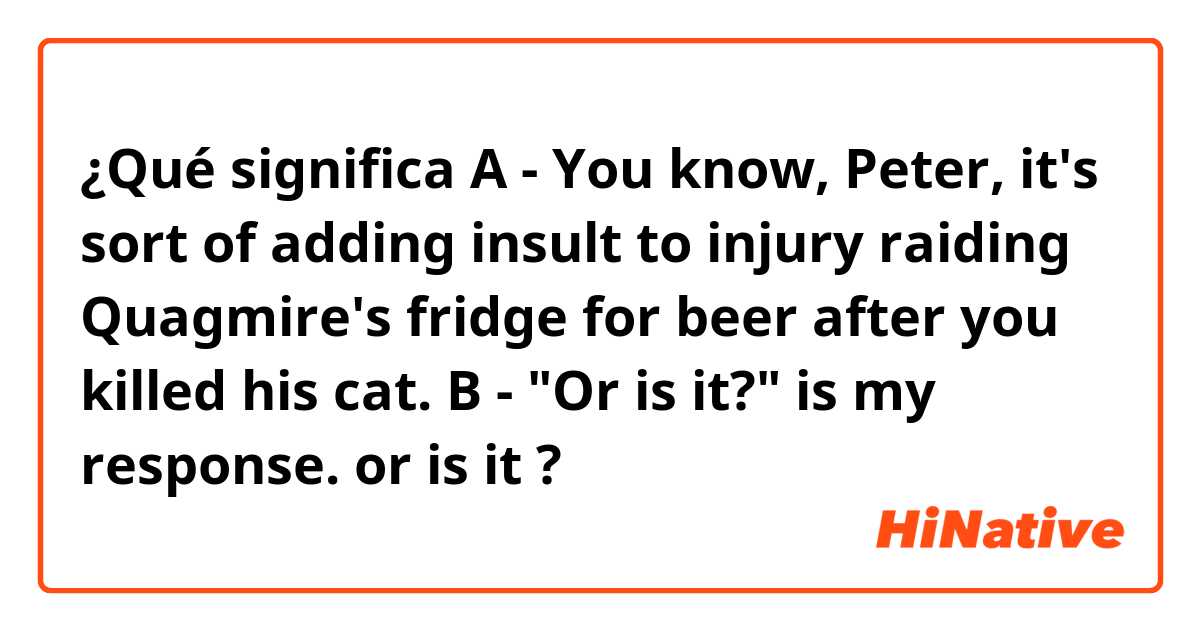 ¿Qué significa A - You know, Peter, it's sort of adding insult to injury raiding Quagmire's fridge for beer after you killed his cat.

B - "Or is it?" is my response.

or is it?