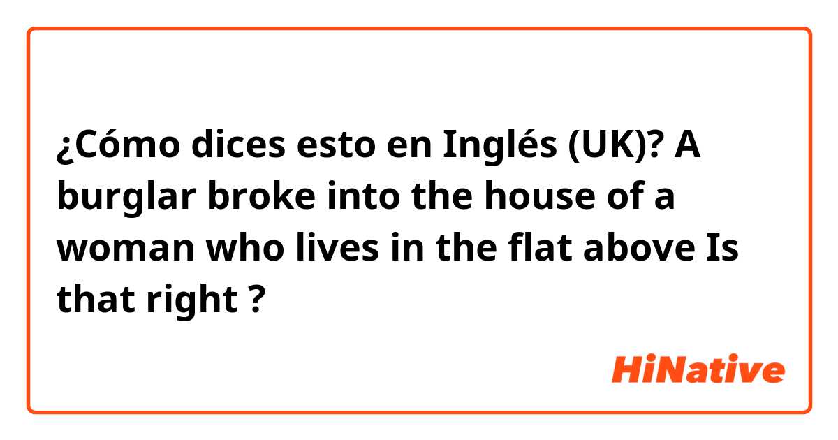 ¿Cómo dices esto en Inglés (UK)? A burglar broke into the house of a woman who lives in the flat above 
Is that right ? 
