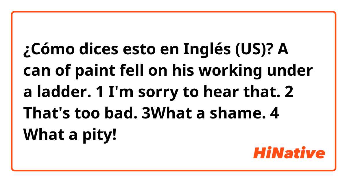 ¿Cómo dices esto en Inglés (US)? A can of paint fell on his working under a ladder.

1 I'm sorry to hear that.
2 That's too bad.
3What a shame.
4 What a pity!