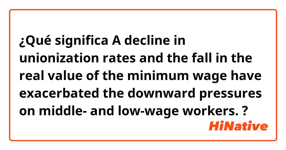 ¿Qué significa  A decline in unionization rates and the fall in the real value of the minimum wage have exacerbated the downward pressures on middle- and low-wage workers.?