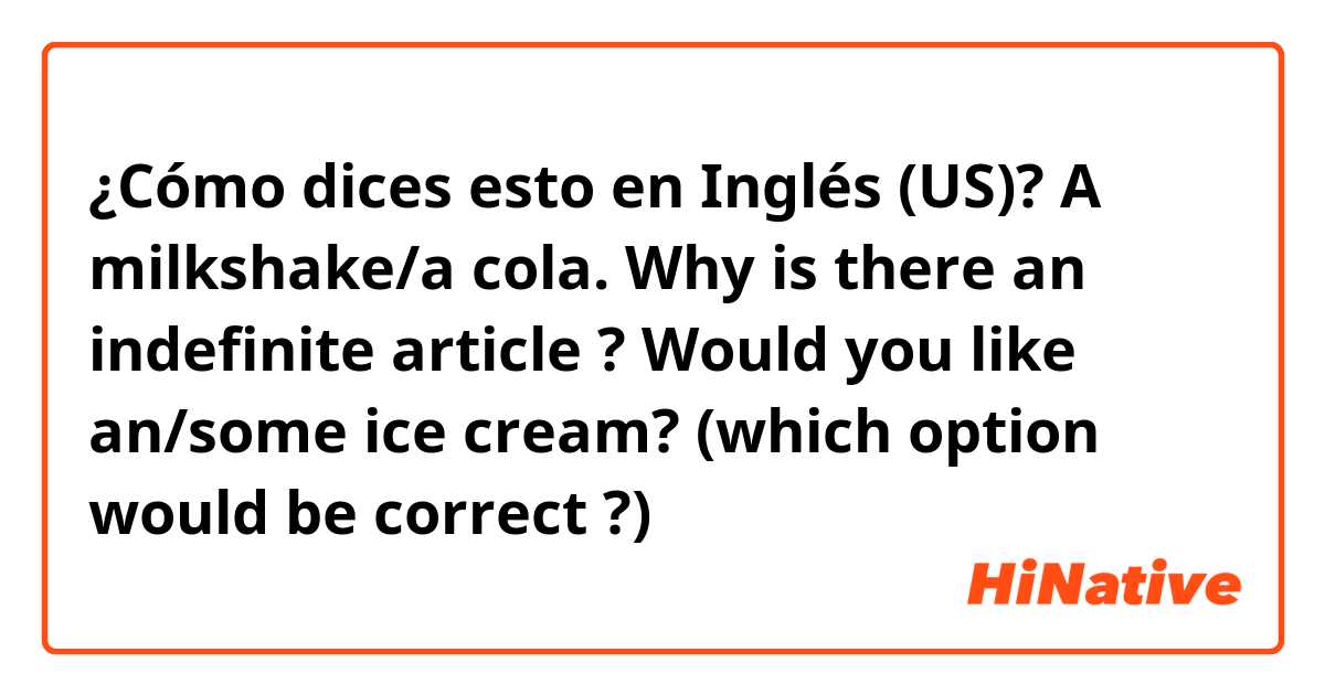 ¿Cómo dices esto en Inglés (US)? A milkshake/a cola. Why is there an indefinite article ? 

Would you like an/some ice cream? (which option would be correct ?) 