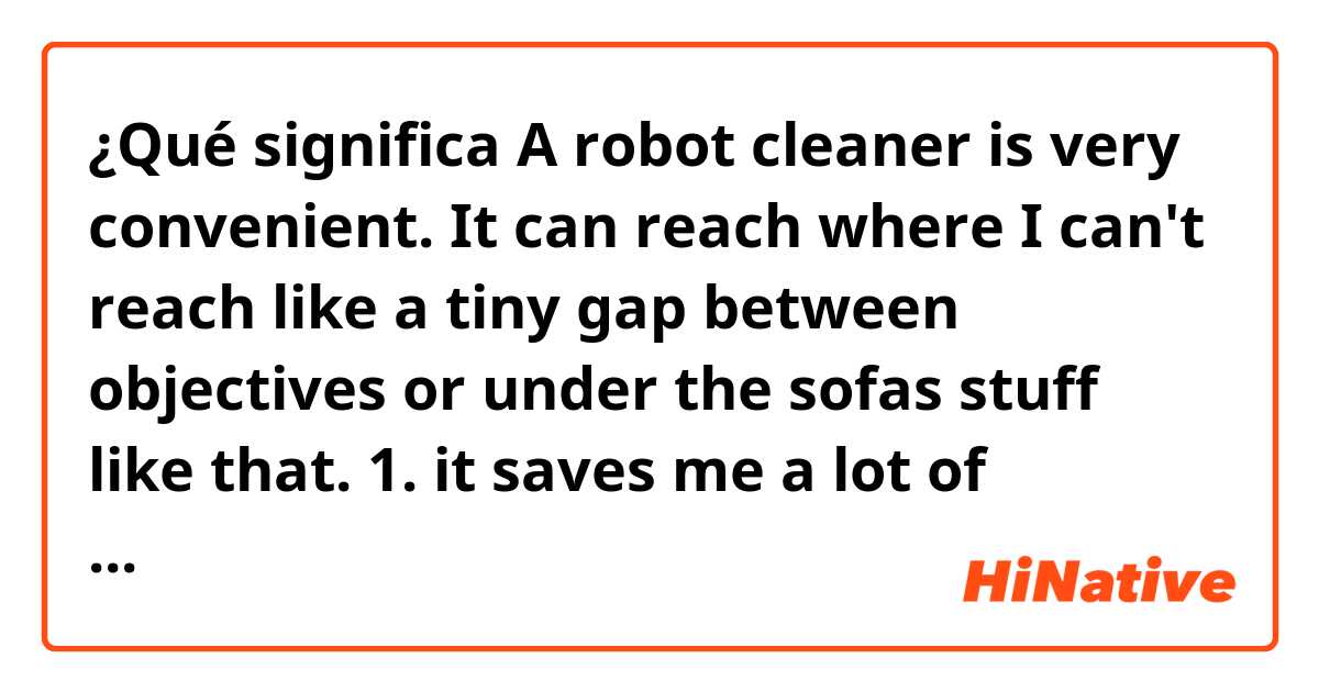 ¿Qué significa A robot cleaner is very convenient.
It can reach where I can't reach like a tiny gap between objectives or under the sofas stuff like that.
1. it saves me a lot of trouble and time
2. It saves mea a lot of work and time?
