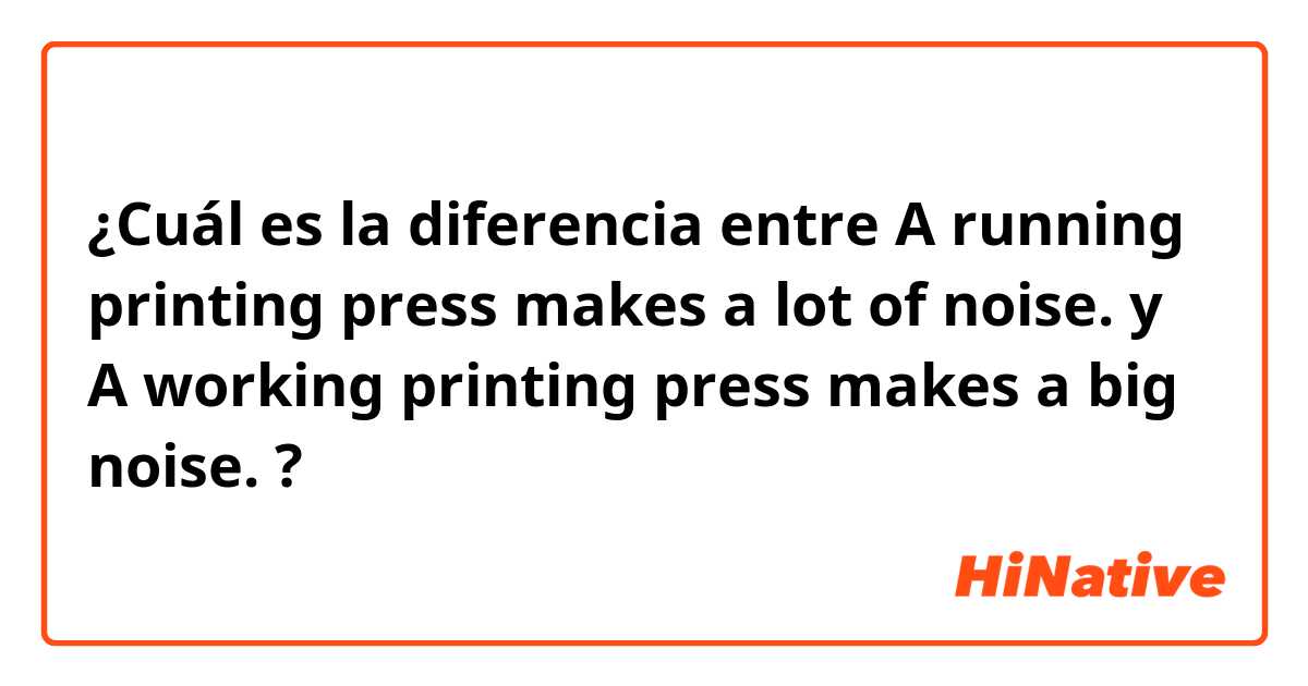 ¿Cuál es la diferencia entre A running printing press makes a lot of noise. y A working printing press makes a big noise. ?