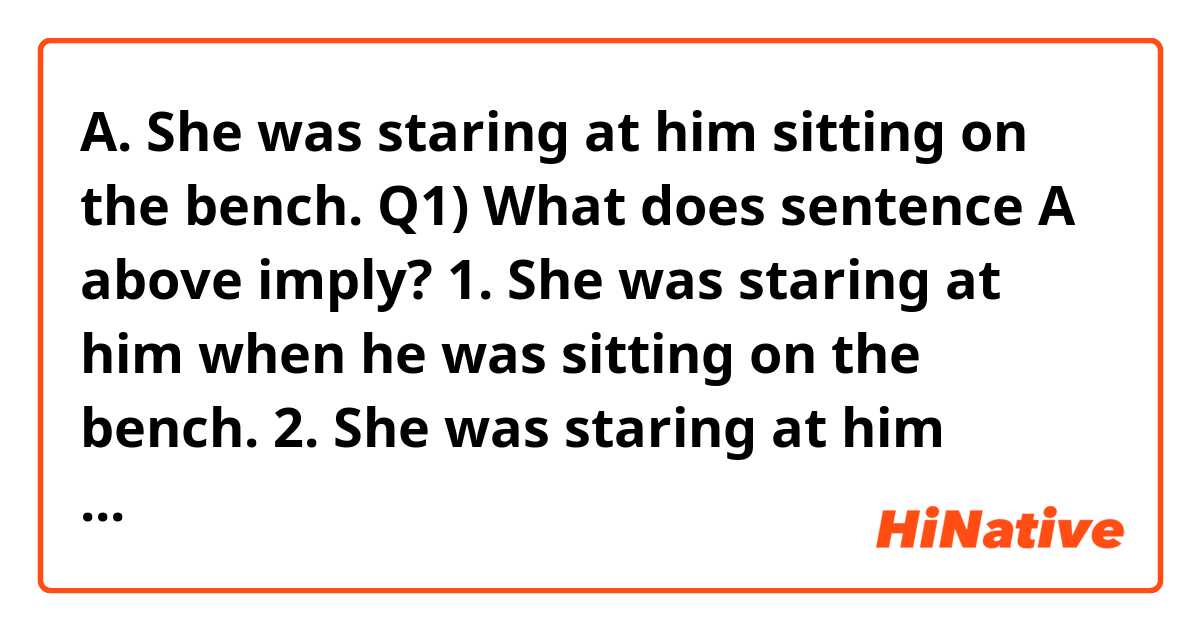 A. She was staring at him sitting on the bench.

Q1) What does sentence A above imply?
1. She was staring at him when he was sitting on the bench.
2. She was staring at him when she was sitting on the bench.
3. Either 1 or 2 according to context.

Q2) If sentence A is ambiguous, can a comma make sentence A imply only 2 as below?

B. She was staring at him, sitting on the bench.

Please answer two questions, which will be helpful to me.

Thank you very much.
