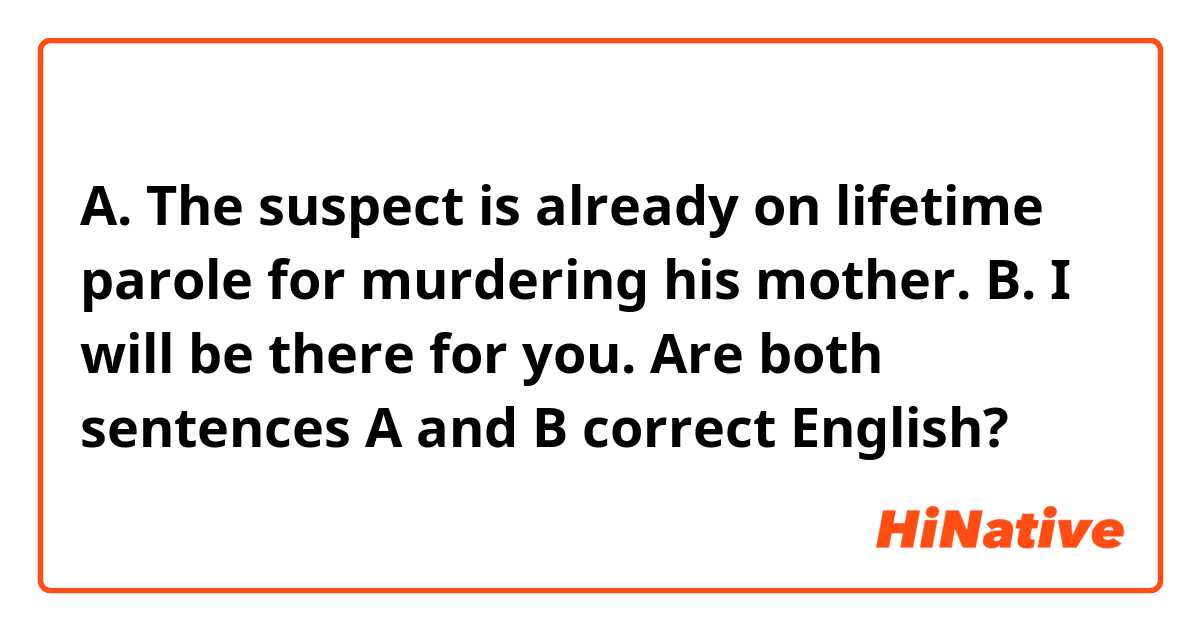A. The suspect is already on lifetime parole for murdering his mother.
B. I will be there for you.

Are both sentences A and B correct English?