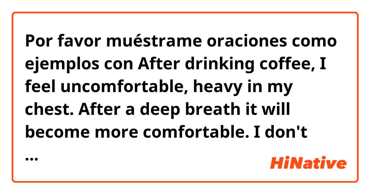 Por favor muéstrame oraciones como ejemplos con After drinking coffee, I feel uncomfortable, heavy in my chest. After a deep breath it will become more comfortable. I don't feel worried. What is this  feeling called? I think it is not "nervous" or "anxiety" because I don't feel worried. Thanks!.