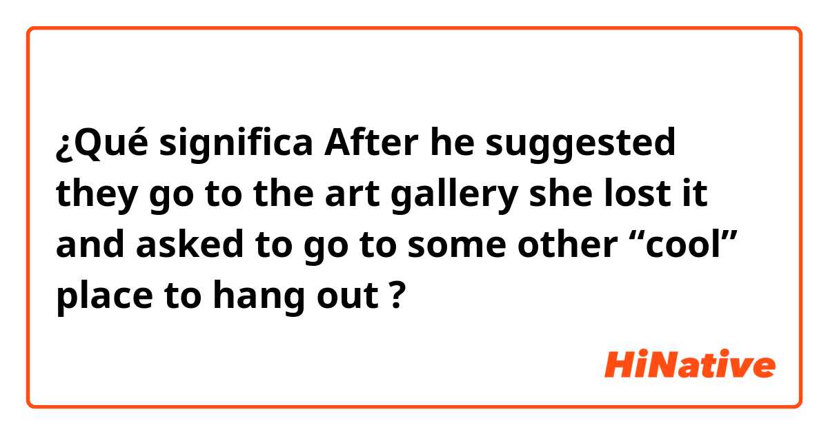 ¿Qué significa After he suggested they go to the art gallery

she lost it

and asked to go to some other “cool” place to hang out?