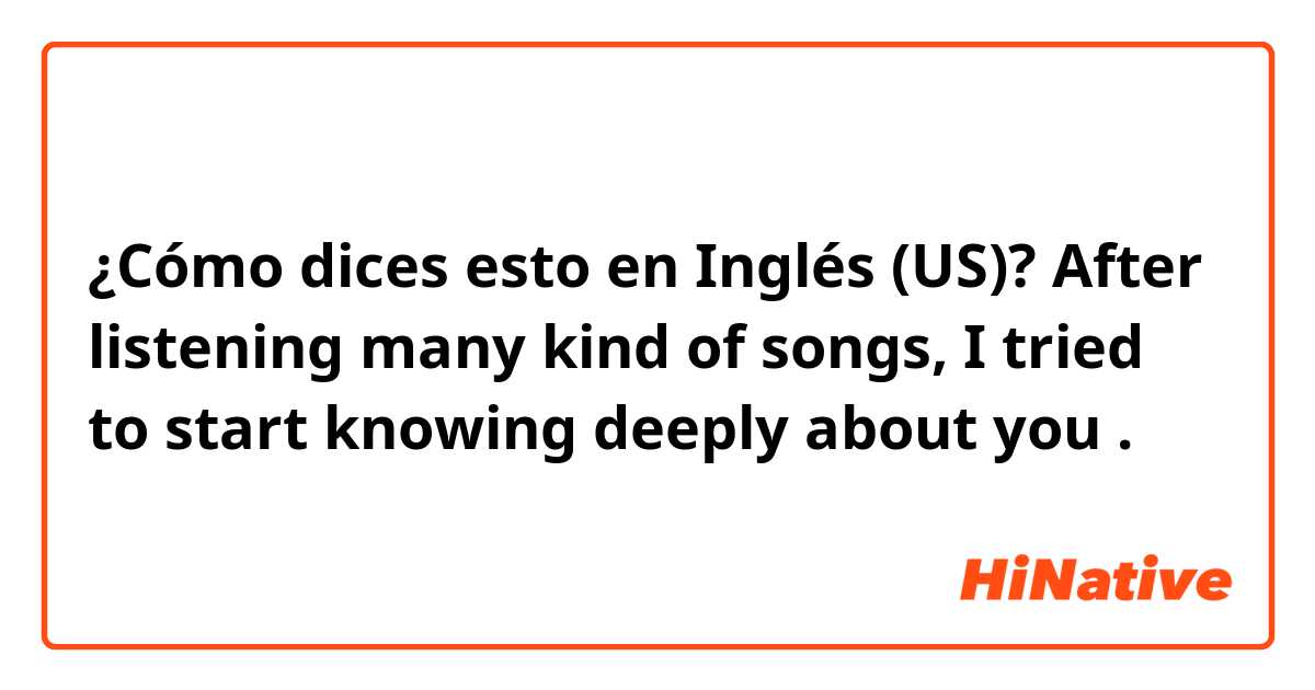 ¿Cómo dices esto en Inglés (US)?  After listening many kind of songs, I tried to start knowing deeply about you .