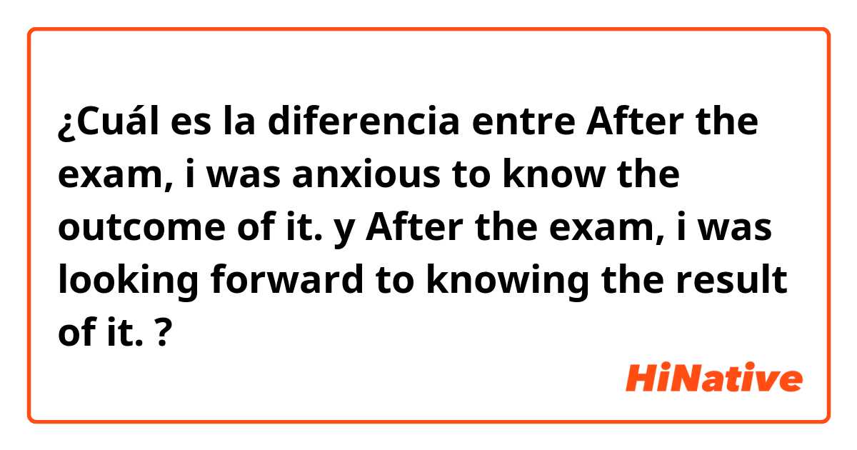 ¿Cuál es la diferencia entre After the exam, i was anxious to know the outcome of it. y After the exam, i was  looking forward to knowing the result of it. ?