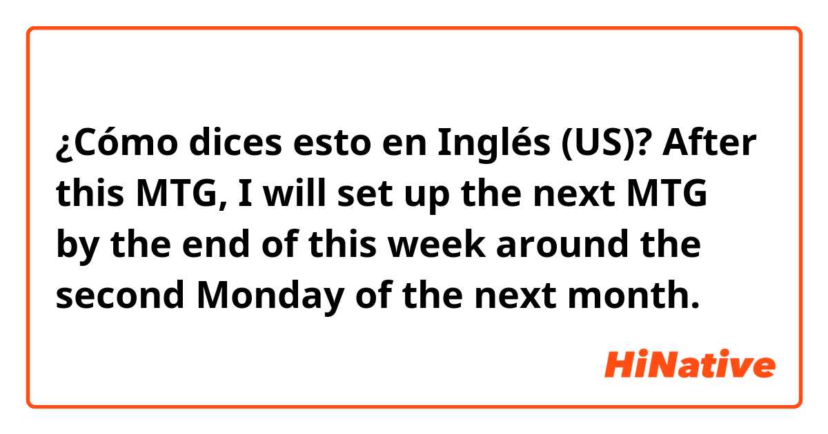 ¿Cómo dices esto en Inglés (US)? After this MTG, I will set up the next MTG by the end of this week around the second Monday of the next month.