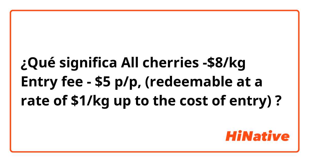 ¿Qué significa All cherries -$8/kg
Entry fee - $5 p/p, (redeemable at a rate of $1/kg up to the cost of entry)?