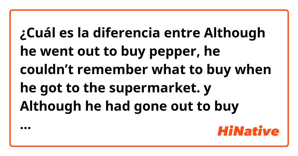 ¿Cuál es la diferencia entre Although he went out to buy pepper, he couldn’t remember what to buy when he got to the supermarket. y Although he had gone out to buy pepper, he couldn't remember what to buy when he got to the supermarket. ?