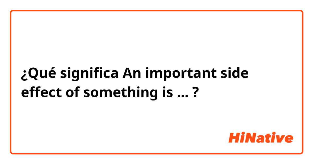 ¿Qué significa An important side effect of something is ...?