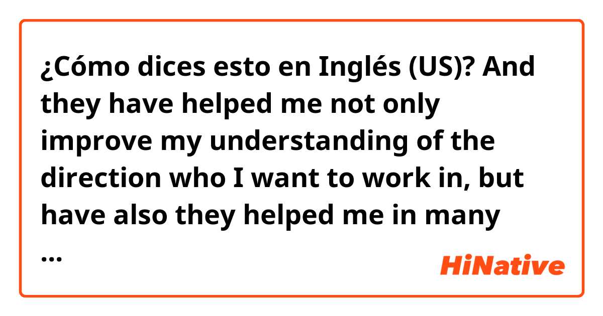 ¿Cómo dices esto en Inglés (US)? And they have helped me not only improve my understanding of the direction who I want to work in, but have also they helped me in many future projects.