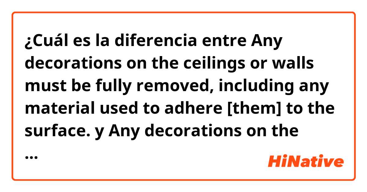 ¿Cuál es la diferencia entre Any decorations on the ceilings or walls must be fully removed, including any material used to adhere [them] to the surface. y Any decorations on the ceilings or walls must be fully removed, including any material used to adhere to the surface. ?