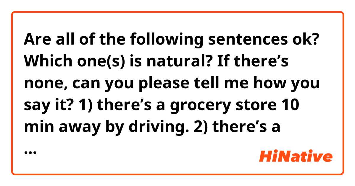 Are all of the following sentences ok?
Which one(s) is natural? If there’s none, can you please tell me how you say it?

1) there’s a grocery store 10 min away by driving. 
2) there’s a grocery store if you drive 10 min.
3) there’s a grocery store 10 min from here by driving.


And also I was wondering if I should use “the” instead of “a” grocery store.
