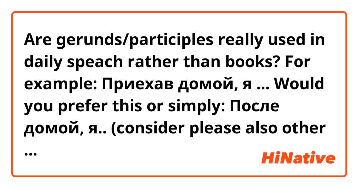 Are gerunds/participles really used in daily speach rather than books? For example:
Приехав домой, я ... Would you prefer this or simply: После домой, я.. (consider please also other  gerund situations like читая, читаемый, etc.)
Thank you