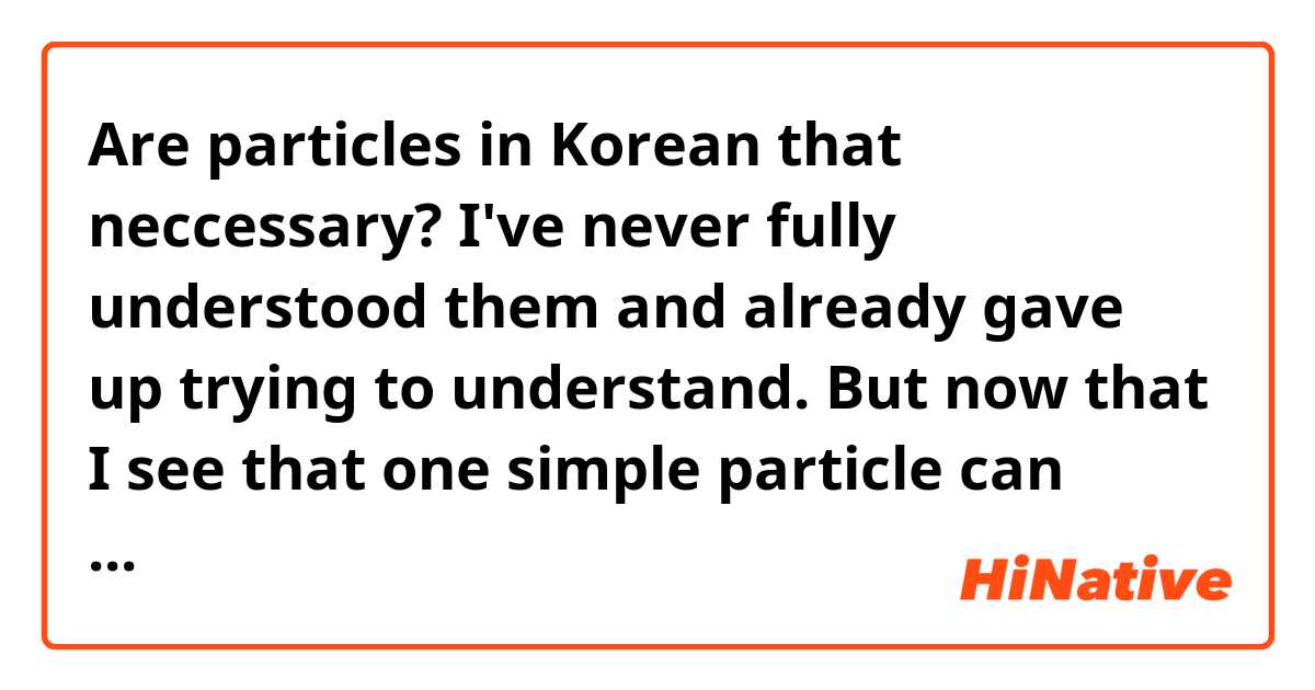 Are particles in Korean that neccessary? I've never fully understood them and already gave up trying to understand. But now that I see that one simple particle can change the whole meaning of the sentence is making me nervous.