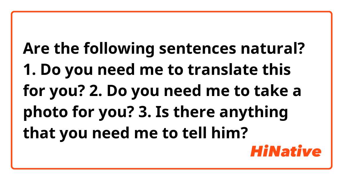 Are the following sentences natural?

1. Do you need me to translate this for you?
2. Do you need me to take a photo for you?
3. Is there anything that you need me to tell him?