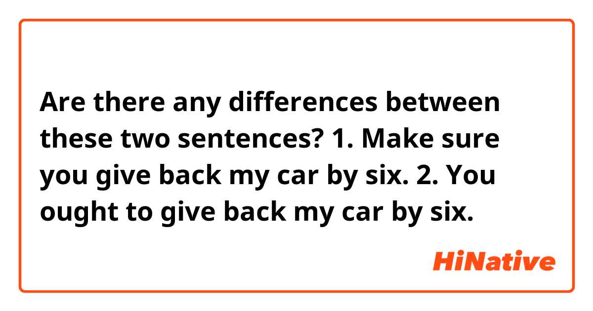 Are there any differences between these two sentences?
1. Make sure you give back my car by six.
2. You ought to give back my car by six.
