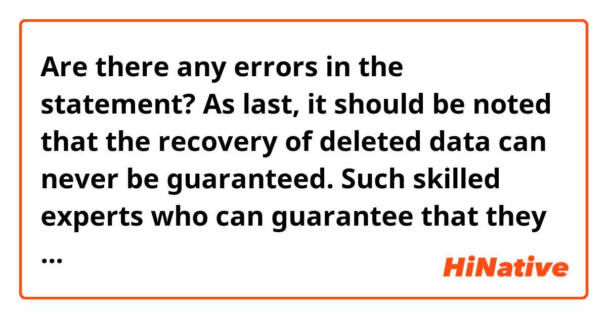 Are there any errors in the statement?

As last, it should be noted that the recovery of deleted data can never be guaranteed. Such skilled experts who can guarantee that they may recover deleted data do not yet exist. However, when they eventually do, I will be so glad! But at this present moment in time, they can't guarantee it. There is however someone here who will do everything he can to try and recover the lost data, and that person me. And there aren't honest experts as much as me left in Azerbaijan!
