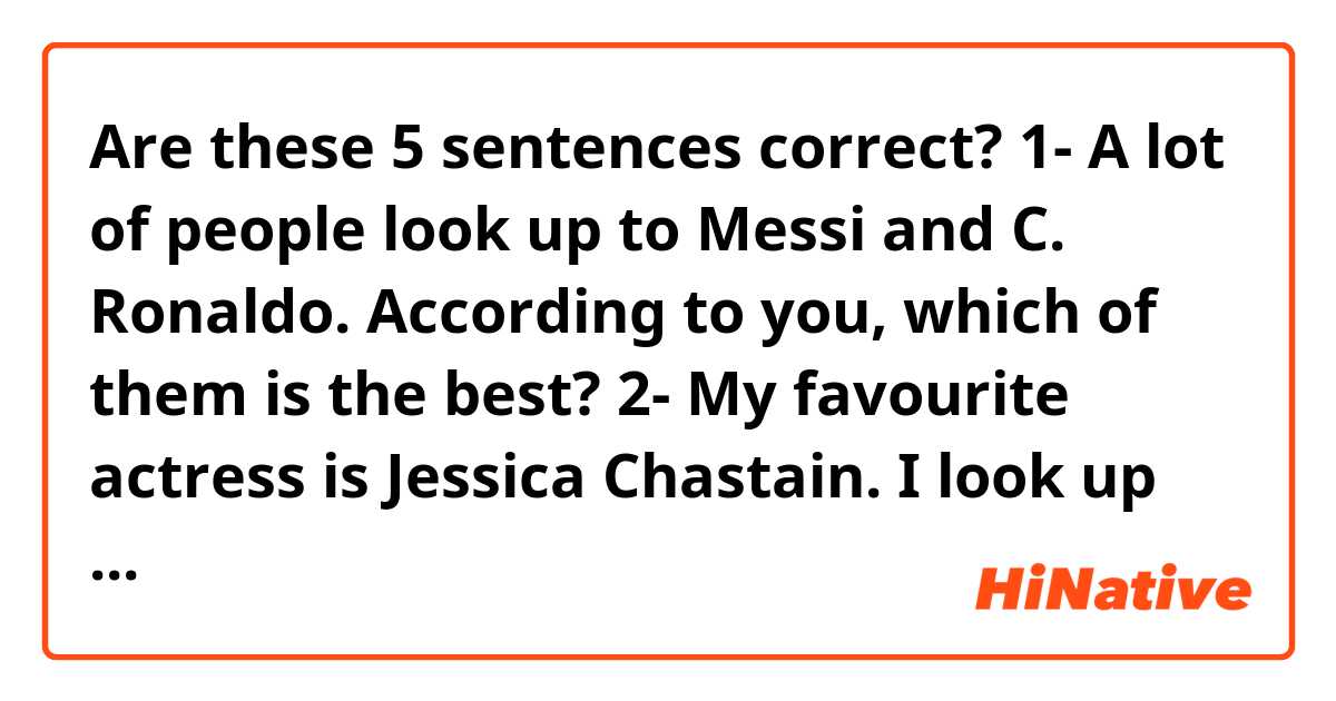 Are these 5 sentences correct? 😊
1- A lot of people look up to Messi and C. Ronaldo. According to you, which of them is the best?
2- My favourite actress is Jessica Chastain. I look up to her a lot and I love her movies 
3- I look up to those people who never give up 
4- I always looked up to Miss Thomson. She was the best professor I ever had
5- Oliver works and studies at the same time. You will never see him complain about anything. I look up to that guy. 
