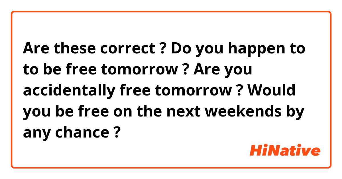 Are these correct ? 
Do you happen to to be free tomorrow ? 
Are you accidentally free tomorrow ? 
Would you be free on the next weekends by any chance ? 