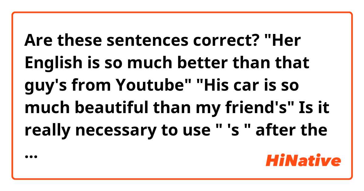 Are these sentences correct?

"Her English is so much better than that guy's from Youtube"
"His car is so much beautiful than my friend's"

Is it really necessary to use " 's " after the word "guy" and "friend" or not?