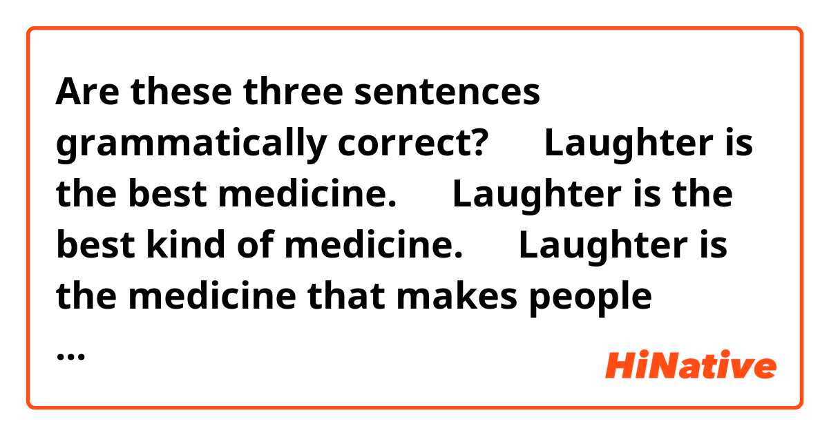 Are these three sentences grammatically correct?


１．Laughter is the best medicine.

２．Laughter is the best kind of medicine.

３．Laughter is the medicine that makes people happy.