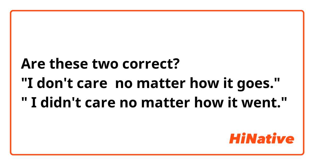Are these two correct? 
"I don't care  no matter how it goes."
" I didn't care no matter how it went."
