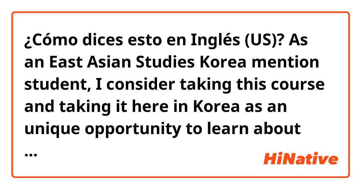 ¿Cómo dices esto en Inglés (US)? As an East Asian Studies Korea mention student, I consider taking this course and taking it here in Korea as an unique opportunity to learn about Korean culture from a new perspective.