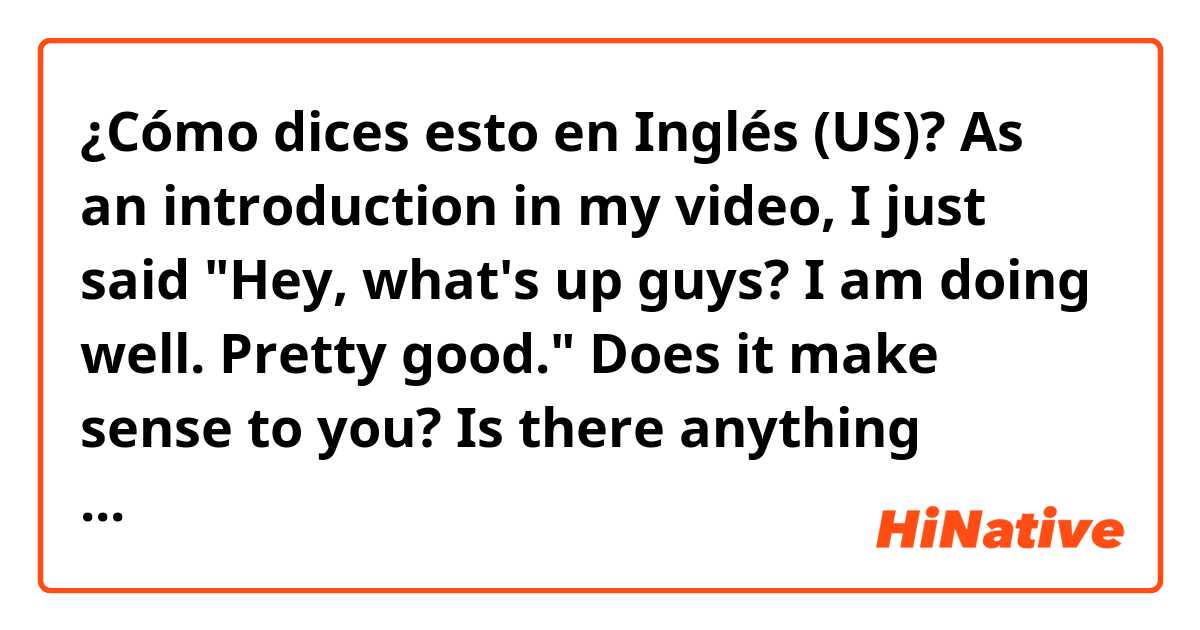 ¿Cómo dices esto en Inglés (US)? As an introduction in my video, I just said "Hey, what's up guys? I am doing well. Pretty good." Does it make sense to you? Is there anything awkawrd? Fyi, it's just a causual conversation.