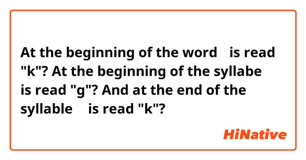 At the beginning of the word ㄱis read  "k"?  At the beginning of the syllabe ㄱ is read "g"? And at the end of the syllable ㄱ is read "k"?
