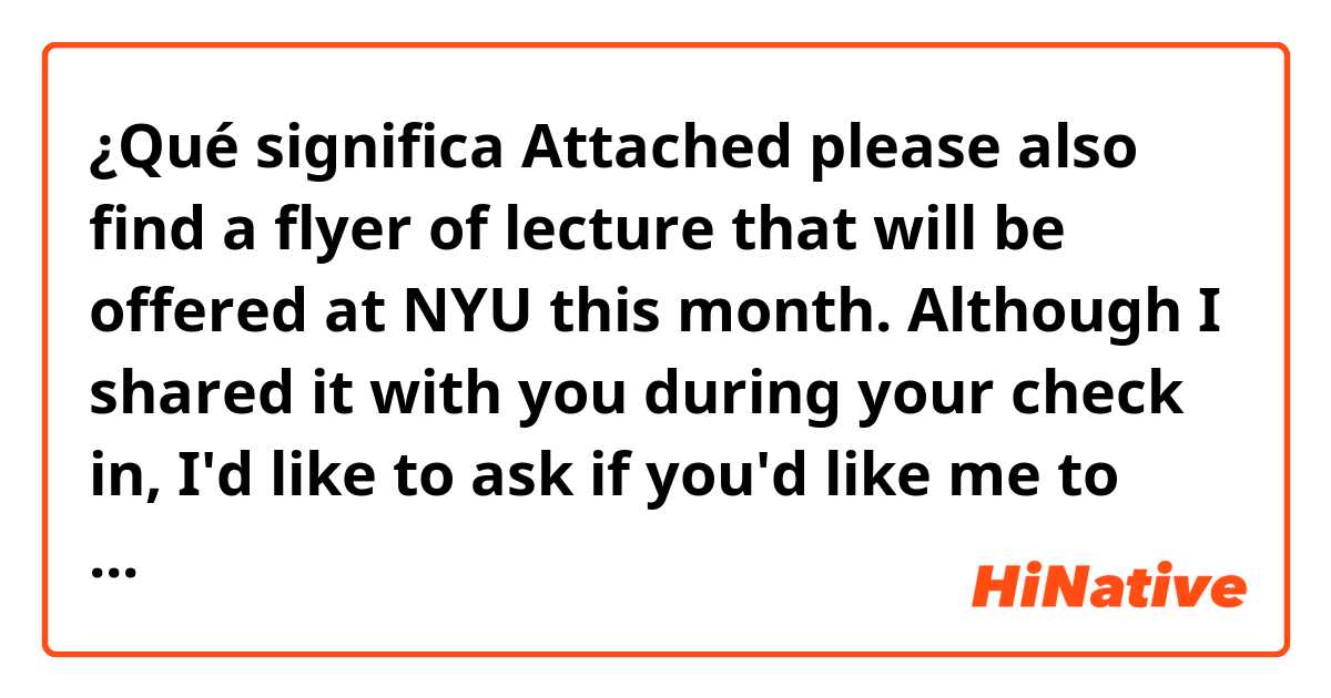 ¿Qué significa Attached please also find a flyer of lecture  that will be offered at NYU this month. Although I shared it with you during your check in, I'd like to ask if you'd like me to sign you up as it is a free of charge for the new students.  ?