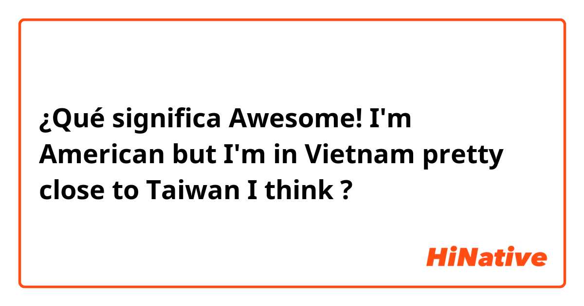 ¿Qué significa Awesome! I'm American but I'm in Vietnam pretty close to Taiwan I think 😁?