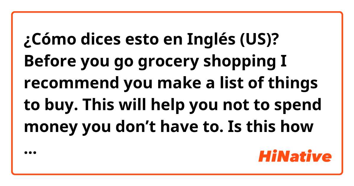 ¿Cómo dices esto en Inglés (US)? Before you go grocery shopping I recommend you make a list of things to buy. This will help you not to spend money you don’t have to. 

Is this how you would say as a native speaker?