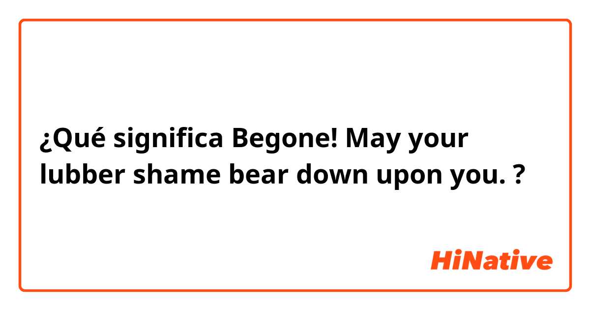 ¿Qué significa Begone! May your lubber shame bear down upon you.?