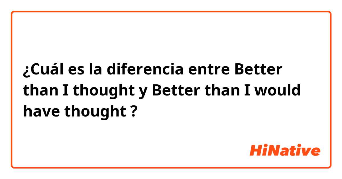 ¿Cuál es la diferencia entre Better than I thought y Better than I would have thought ?