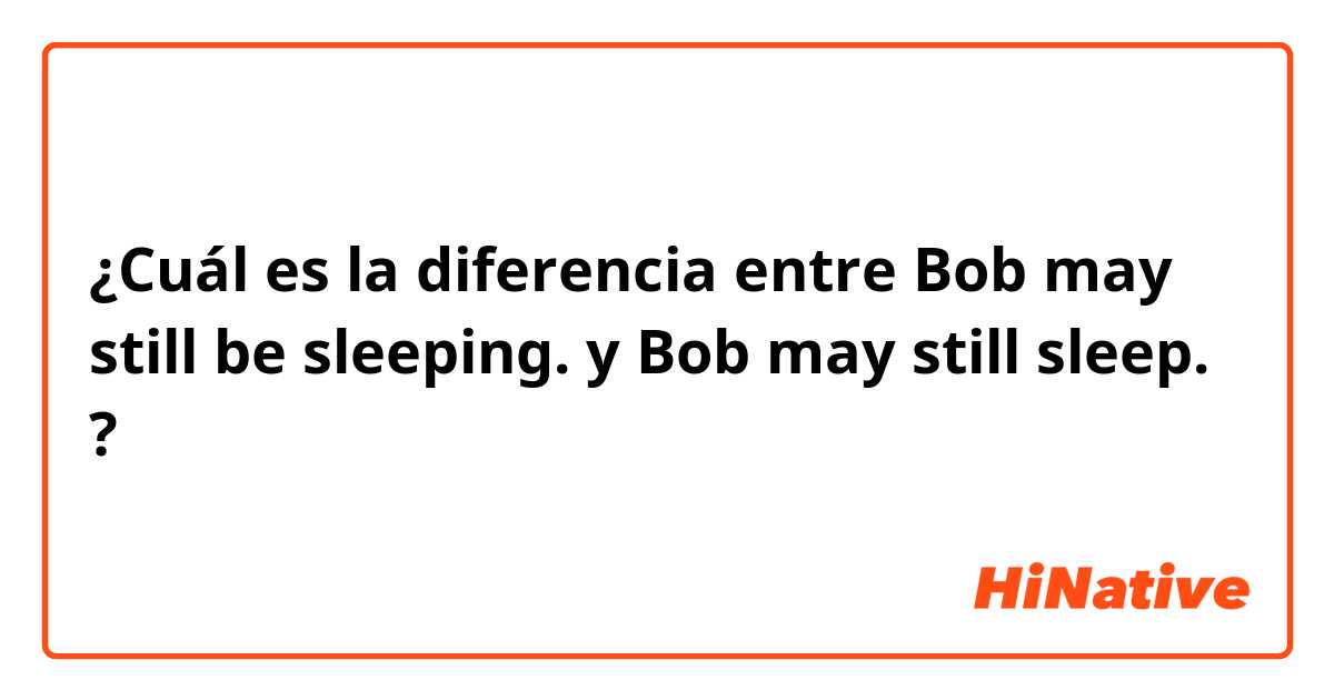 ¿Cuál es la diferencia entre Bob may still be sleeping. y Bob may still sleep. ?