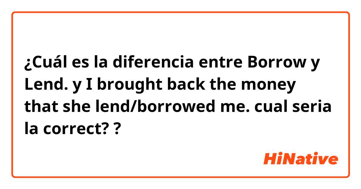 ¿Cuál es la diferencia entre Borrow  y Lend.  y I brought back the money that she lend/borrowed me. cual seria la correct?  ?