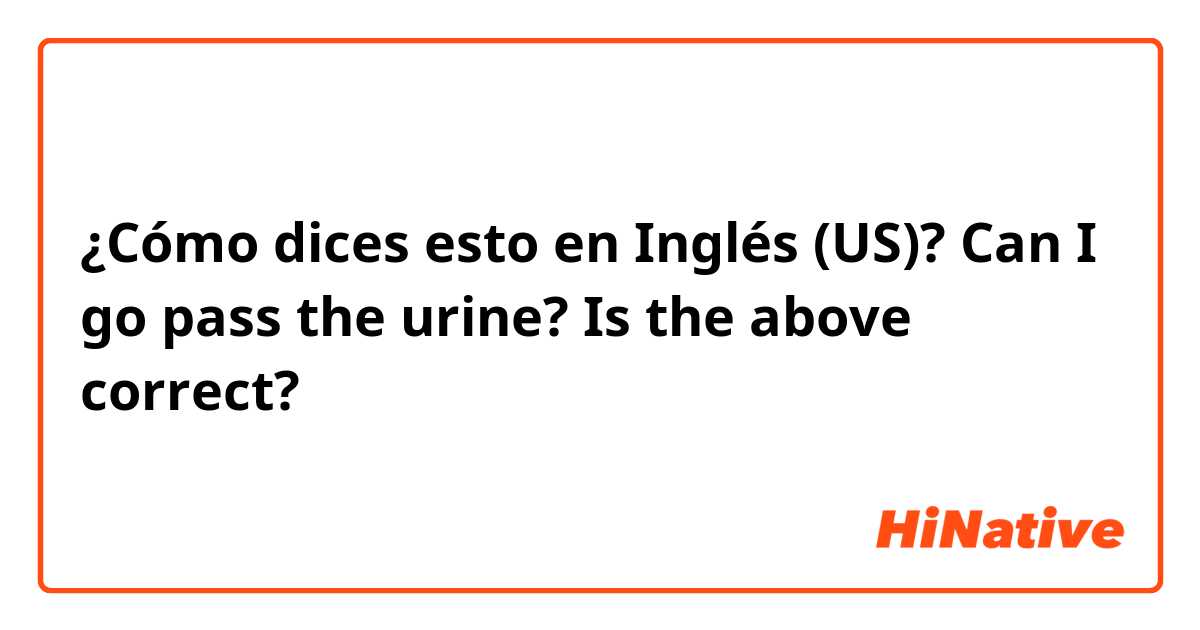 ¿Cómo dices esto en Inglés (US)? Can I go pass the urine? Is the above correct?