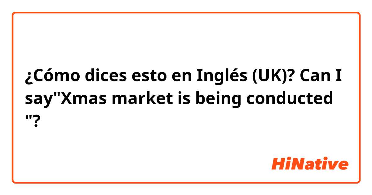 ¿Cómo dices esto en Inglés (UK)? Can I say"Xmas market is being conducted "?