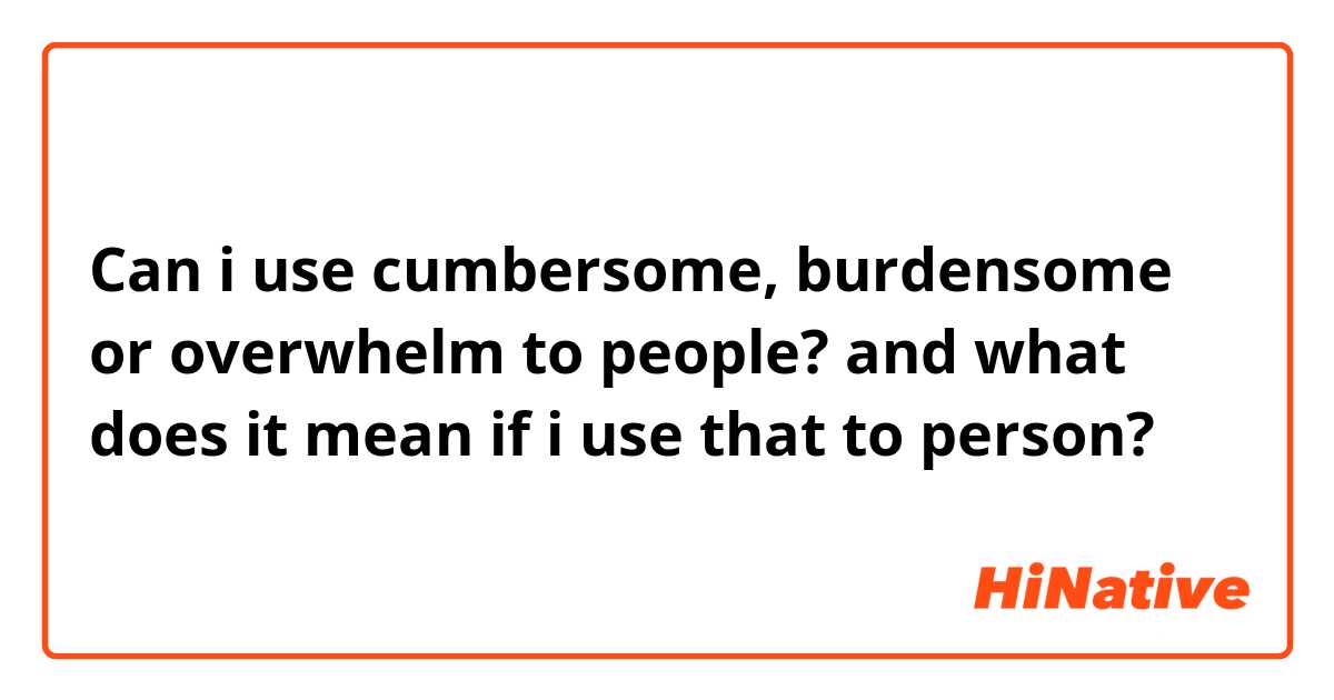 Can i use cumbersome, burdensome or overwhelm to people? and what does it mean if i use that to person?